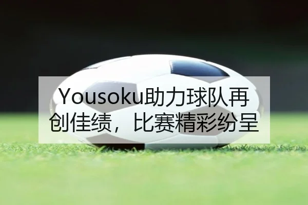 Yousoku助力球队再创佳绩，比赛精彩纷呈 | qutiyu